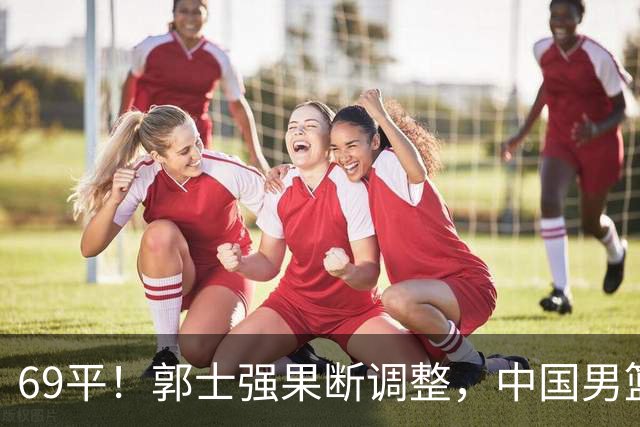 69平！郭士强果断调整，中国男篮随即打出一波流，沙特主帅认输了